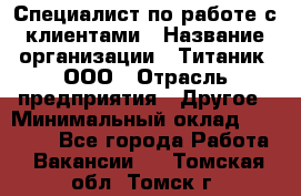 Специалист по работе с клиентами › Название организации ­ Титаник, ООО › Отрасль предприятия ­ Другое › Минимальный оклад ­ 22 000 - Все города Работа » Вакансии   . Томская обл.,Томск г.